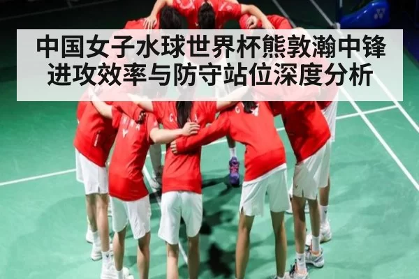 中国女子水球世界杯熊敦瀚中锋进攻效率与防守站位深度分析