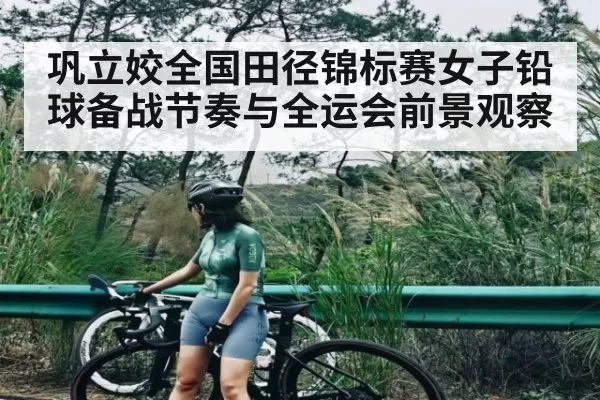 巩立姣全国田径锦标赛女子铅球备战节奏与全运会前景观察