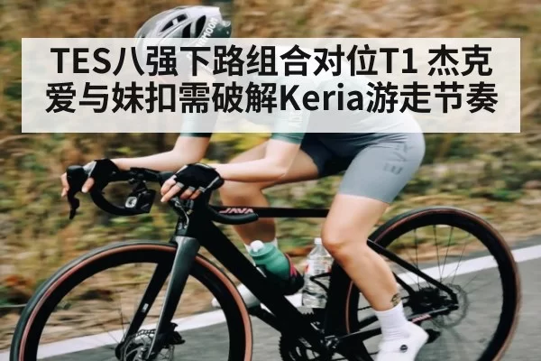 TES八强下路组合对位T1 杰克爱与妹扣需破解Keria游走节奏
